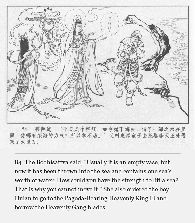 The Bodhisattva said, "Usually it is an empty vase, but now it has been thrown into the sea and contains one sea's worth of water. How could you have the strength to lift a sea? That is why you cannot move it." She also ordered the boy Huian to go to the Pagoda-Bearing Heavenly King Li and borrow the Heavenly Gang blades.