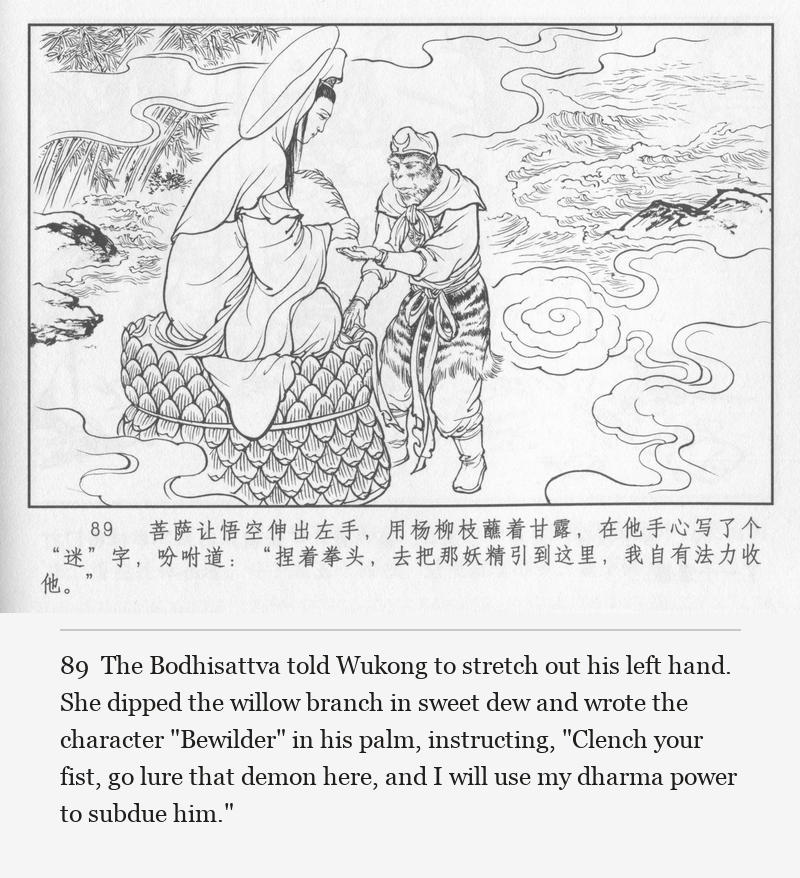 The Bodhisattva told Wukong to stretch out his left hand. She dipped the willow branch in sweet dew and wrote the character "Bewilder" in his palm, instructing, "Clench your fist, go lure that demon here, and I will use my dharma power to subdue him."