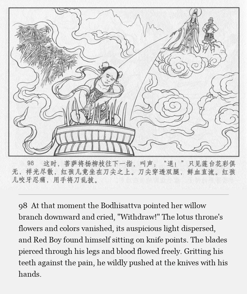 At that moment the Bodhisattva pointed her willow branch downward and cried, "Withdraw!" The lotus throne's flowers and colors vanished, its auspicious light dispersed, and Red Boy found himself sitting on knife points. The blades pierced through his legs and blood flowed freely. Gritting his teeth against the pain, he wildly pushed at the knives with his hands.