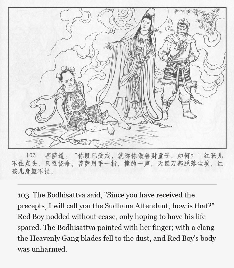The Bodhisattva said, "Since you have received the precepts, I will call you the Sudhana Attendant; how is that?" Red Boy nodded without cease, only hoping to have his life spared. The Bodhisattva pointed with her finger; with a clang the Heavenly Gang blades fell to the dust, and Red Boy's body was unharmed.