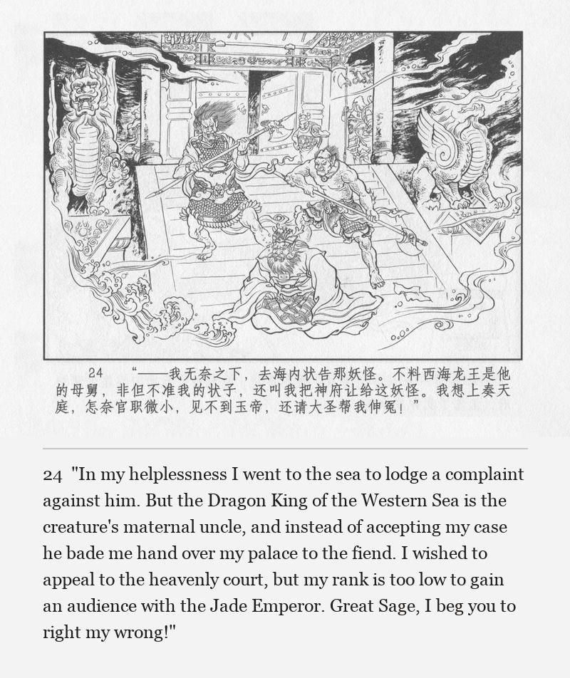 "In my helplessness I went to the sea to lodge a complaint against him. But the Dragon King of the Western Sea is the creature's maternal uncle, and instead of accepting my case he bade me hand over my palace to the fiend. I wished to appeal to the heavenly court, but my rank is too low to gain an audience with the Jade Emperor. Great Sage, I beg you to right my wrong!"