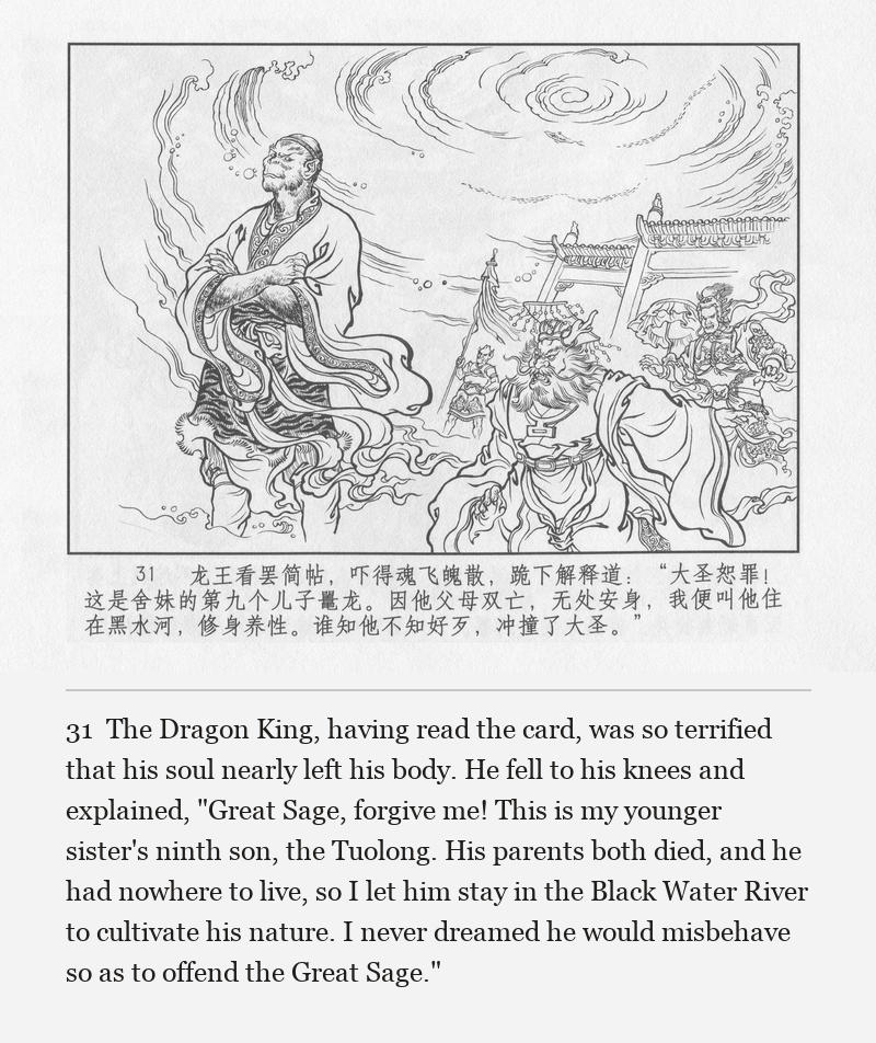 The Dragon King, having read the card, was so terrified that his soul nearly left his body. He fell to his knees and explained, "Great Sage, forgive me! This is my younger sister's ninth son, the Tuolong. His parents both died, and he had nowhere to live, so I let him stay in the Black Water River to cultivate his nature. I never dreamed he would misbehave so as to offend the Great Sage."