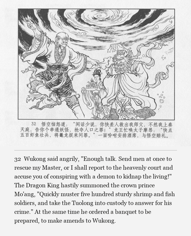 Wukong said angrily, "Enough talk. Send men at once to rescue my Master, or I shall report to the heavenly court and accuse you of conspiring with a demon to kidnap the living!" The Dragon King hastily summoned the crown prince Mo'ang, "Quickly muster five hundred sturdy shrimp and fish soldiers, and take the Tuolong into custody to answer for his crime." At the same time he ordered a banquet to be prepared, to make amends to Wukong.