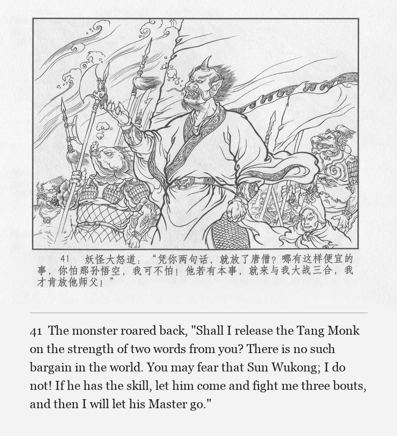The monster roared back, "Shall I release the Tang Monk on the strength of two words from you? There is no such bargain in the world. You may fear that Sun Wukong; I do not! If he has the skill, let him come and fight me three bouts, and then I will let his Master go."