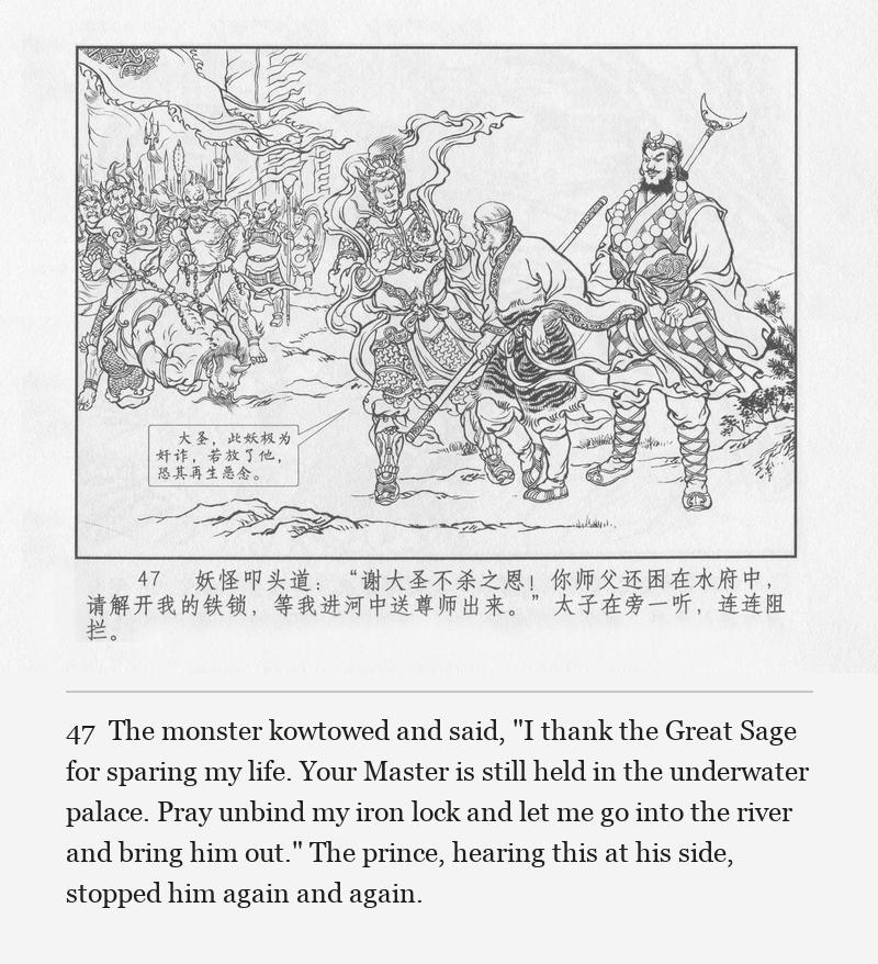 The monster kowtowed and said, "I thank the Great Sage for sparing my life. Your Master is still held in the underwater palace. Pray unbind my iron lock and let me go into the river and bring him out." The prince, hearing this at his side, stopped him again and again.