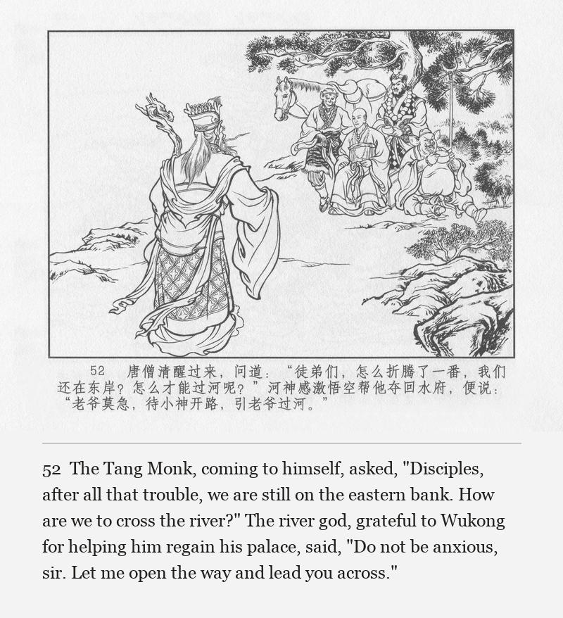 The Tang Monk, coming to himself, asked, "Disciples, after all that trouble, we are still on the eastern bank. How are we to cross the river?" The river god, grateful to Wukong for helping him regain his palace, said, "Do not be anxious, sir. Let me open the way and lead you across."