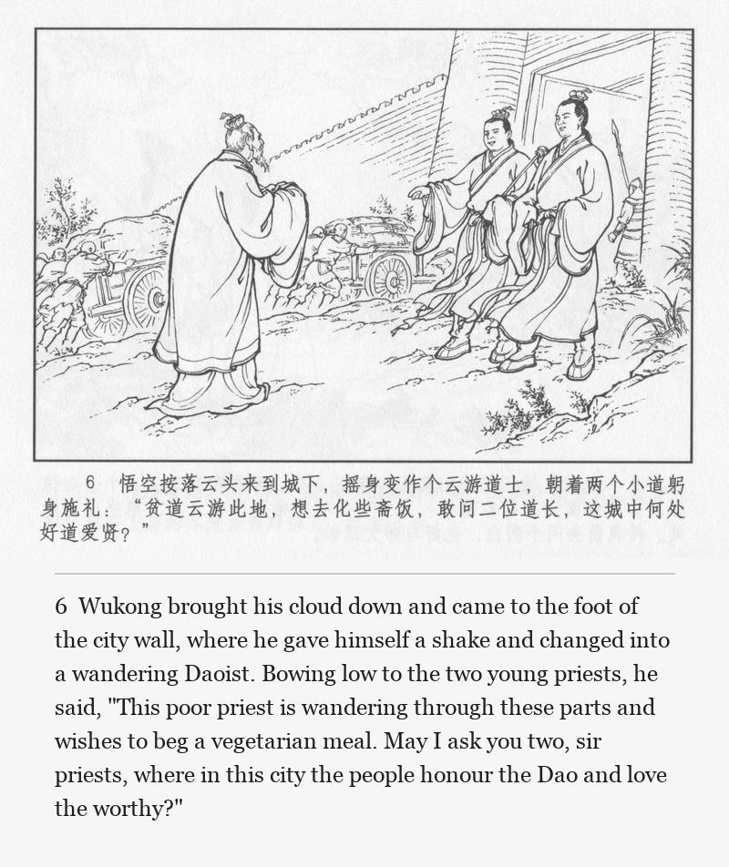 Wukong brought his cloud down and came to the foot of the city wall, where he gave himself a shake and changed into a wandering Daoist. Bowing low to the two young priests, he said, "This poor priest is wandering through these parts and wishes to beg a vegetarian meal. May I ask you two, sir priests, where in this city the people honour the Dao and love the worthy?"