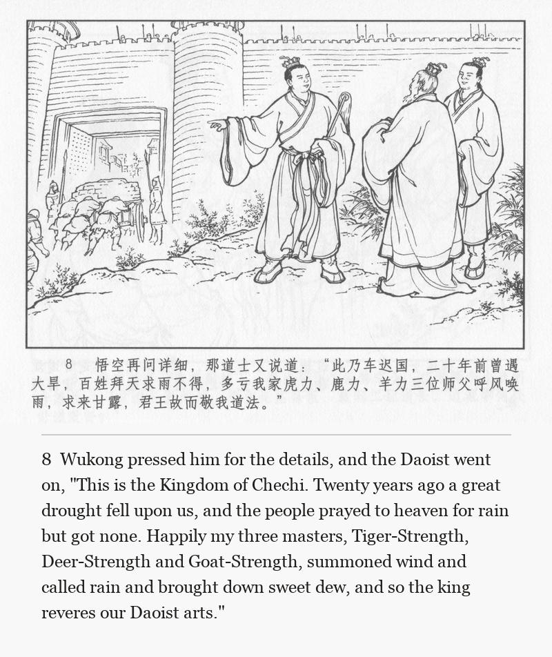 Wukong pressed him for the details, and the Daoist went on, "This is the Kingdom of Chechi. Twenty years ago a great drought fell upon us, and the people prayed to heaven for rain but got none. Happily my three masters, Tiger-Strength, Deer-Strength and Goat-Strength, summoned wind and called rain and brought down sweet dew, and so the king reveres our Daoist arts."