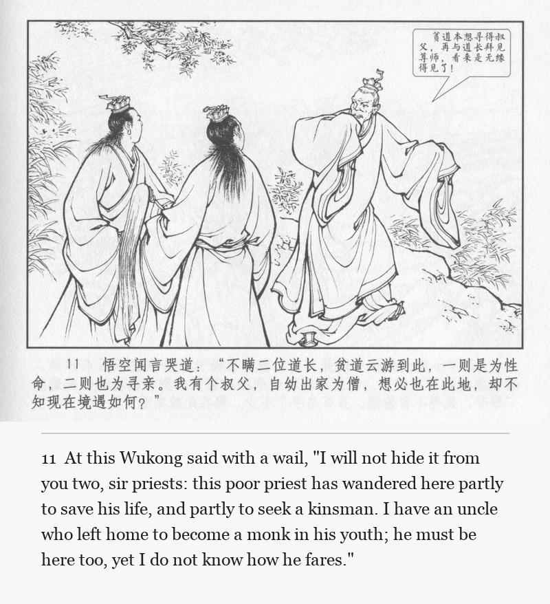 At this Wukong said with a wail, "I will not hide it from you two, sir priests: this poor priest has wandered here partly to save his life, and partly to seek a kinsman. I have an uncle who left home to become a monk in his youth; he must be here too, yet I do not know how he fares."
