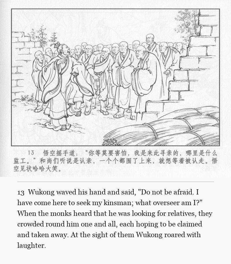 Wukong waved his hand and said, "Do not be afraid. I have come here to seek my kinsman; what overseer am I?" When the monks heard that he was looking for relatives, they crowded round him one and all, each hoping to be claimed and taken away. At the sight of them Wukong roared with laughter.
