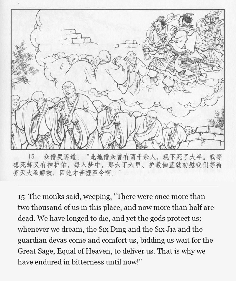 The monks said, weeping, "There were once more than two thousand of us in this place, and now more than half are dead. We have longed to die, and yet the gods protect us: whenever we dream, the Six Ding and the Six Jia and the guardian devas come and comfort us, bidding us wait for the Great Sage, Equal of Heaven, to deliver us. That is why we have endured in bitterness until now!"