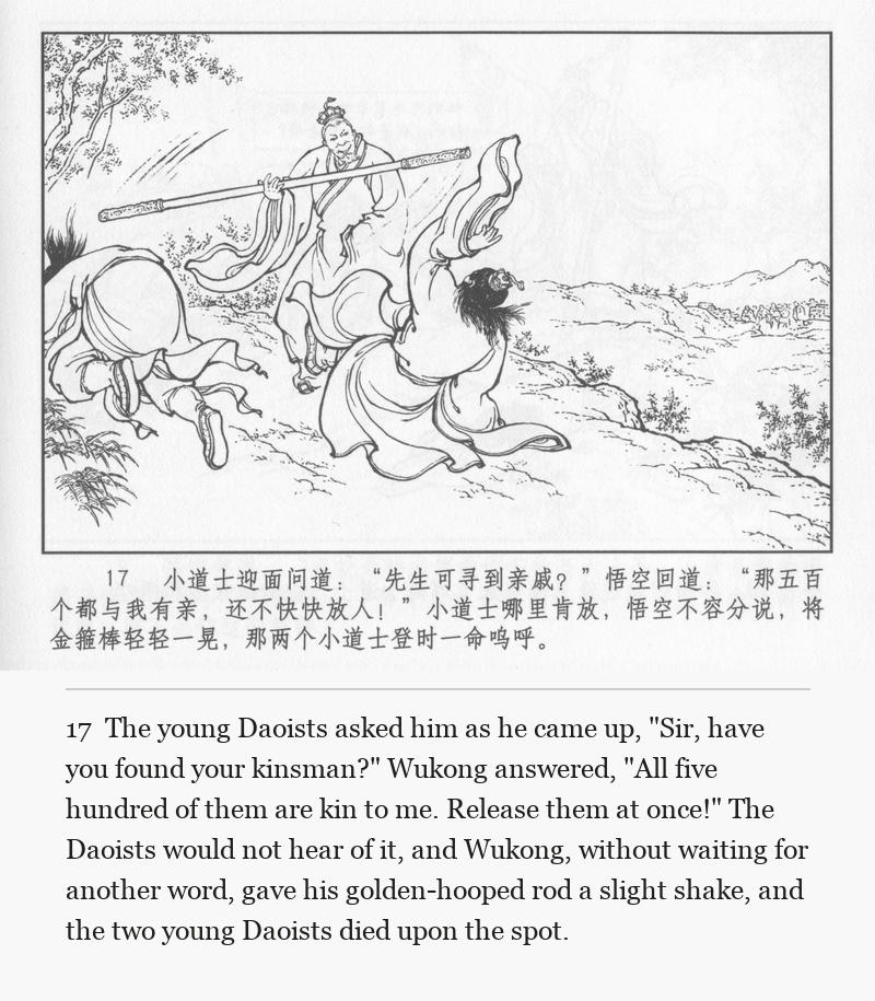The young Daoists asked him as he came up, "Sir, have you found your kinsman?" Wukong answered, "All five hundred of them are kin to me. Release them at once!" The Daoists would not hear of it, and Wukong, without waiting for another word, gave his golden-hooped rod a slight shake, and the two young Daoists died upon the spot.
