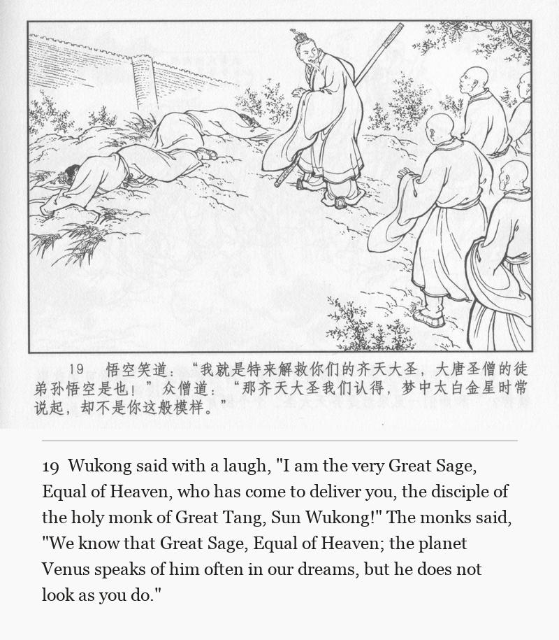 Wukong said with a laugh, "I am the very Great Sage, Equal of Heaven, who has come to deliver you, the disciple of the holy monk of Great Tang, Sun Wukong!" The monks said, "We know that Great Sage, Equal of Heaven; the planet Venus speaks of him often in our dreams, but he does not look as you do."