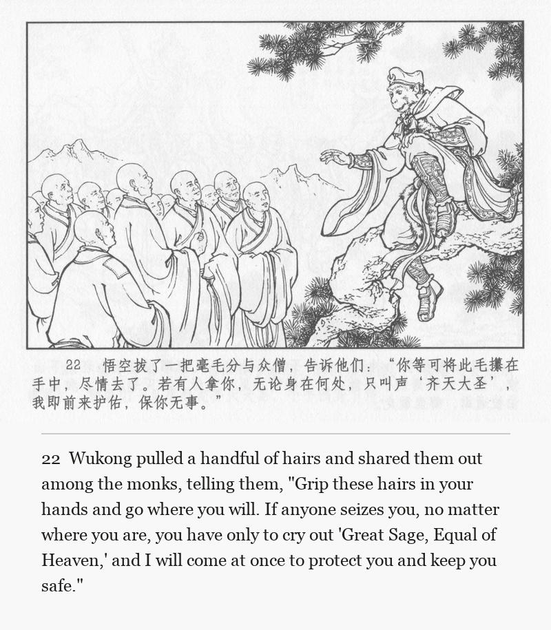 Wukong pulled a handful of hairs and shared them out among the monks, telling them, "Grip these hairs in your hands and go where you will. If anyone seizes you, no matter where you are, you have only to cry out 'Great Sage, Equal of Heaven,' and I will come at once to protect you and keep you safe."