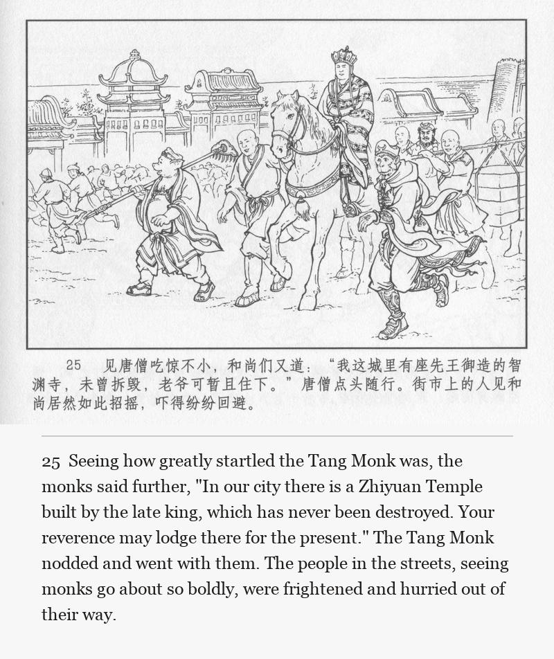 Seeing how greatly startled the Tang Monk was, the monks said further, "In our city there is a Zhiyuan Temple built by the late king, which has never been destroyed. Your reverence may lodge there for the present." The Tang Monk nodded and went with them. The people in the streets, seeing monks go about so boldly, were frightened and hurried out of their way.
