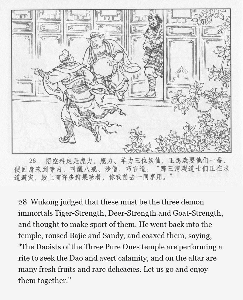 Wukong judged that these must be the three demon immortals Tiger-Strength, Deer-Strength and Goat-Strength, and thought to make sport of them. He went back into the temple, roused Bajie and Sandy, and coaxed them, saying, "The Daoists of the Three Pure Ones temple are performing a rite to seek the Dao and avert calamity, and on the altar are many fresh fruits and rare delicacies. Let us go and enjoy them together."