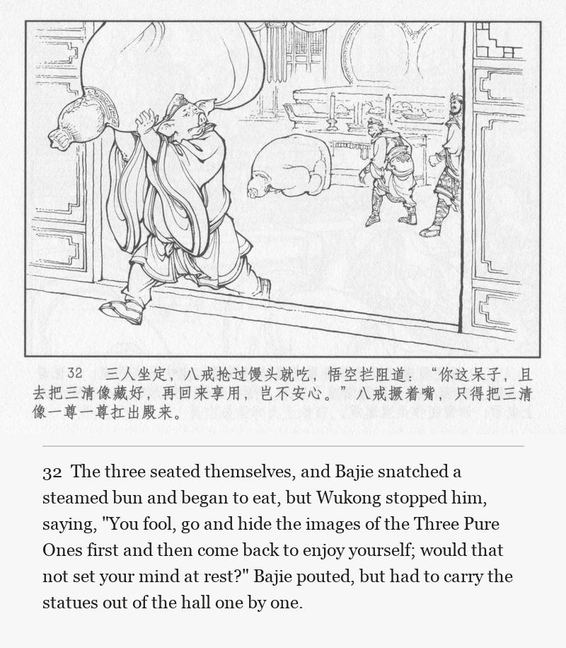 The three seated themselves, and Bajie snatched a steamed bun and began to eat, but Wukong stopped him, saying, "You fool, go and hide the images of the Three Pure Ones first and then come back to enjoy yourself; would that not set your mind at rest?" Bajie pouted, but had to carry the statues out of the hall one by one.