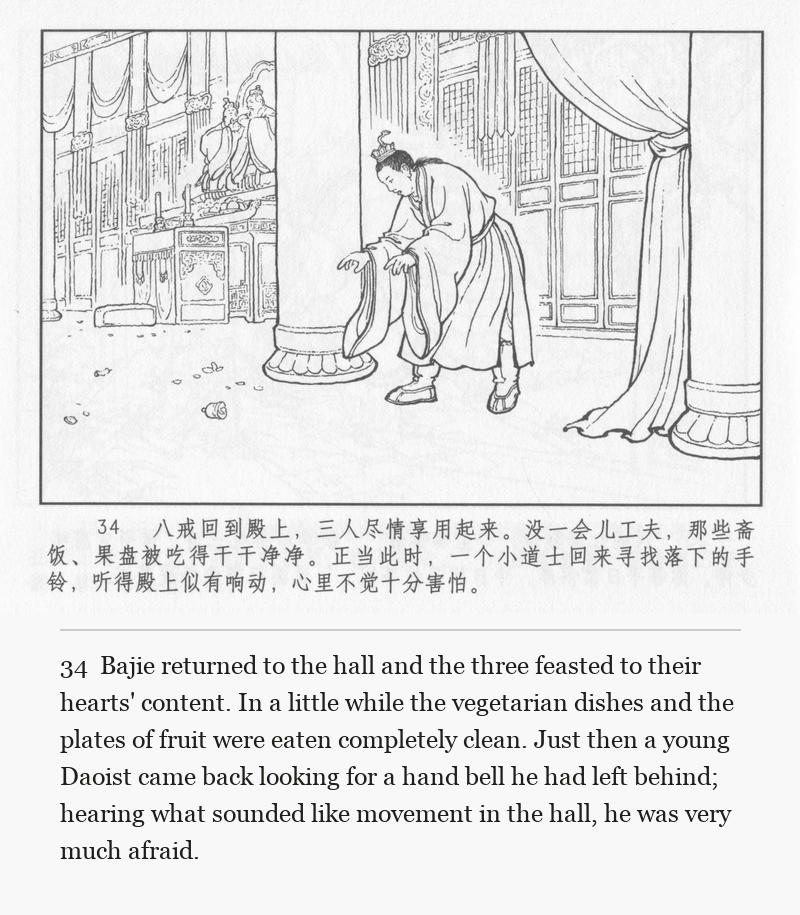 Bajie returned to the hall and the three feasted to their hearts' content. In a little while the vegetarian dishes and the plates of fruit were eaten completely clean. Just then a young Daoist came back looking for a hand bell he had left behind; hearing what sounded like movement in the hall, he was very much afraid.