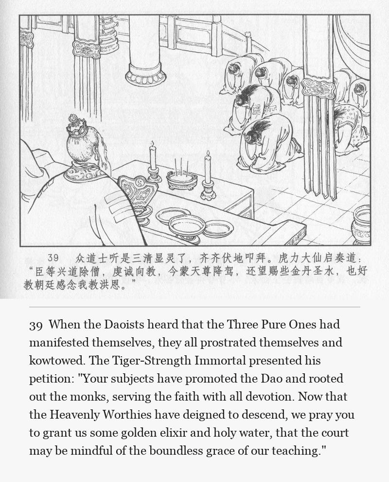 When the Daoists heard that the Three Pure Ones had manifested themselves, they all prostrated themselves and kowtowed. The Tiger-Strength Immortal presented his petition: "Your subjects have promoted the Dao and rooted out the monks, serving the faith with all devotion. Now that the Heavenly Worthies have deigned to descend, we pray you to grant us some golden elixir and holy water, that the court may be mindful of the boundless grace of our teaching."