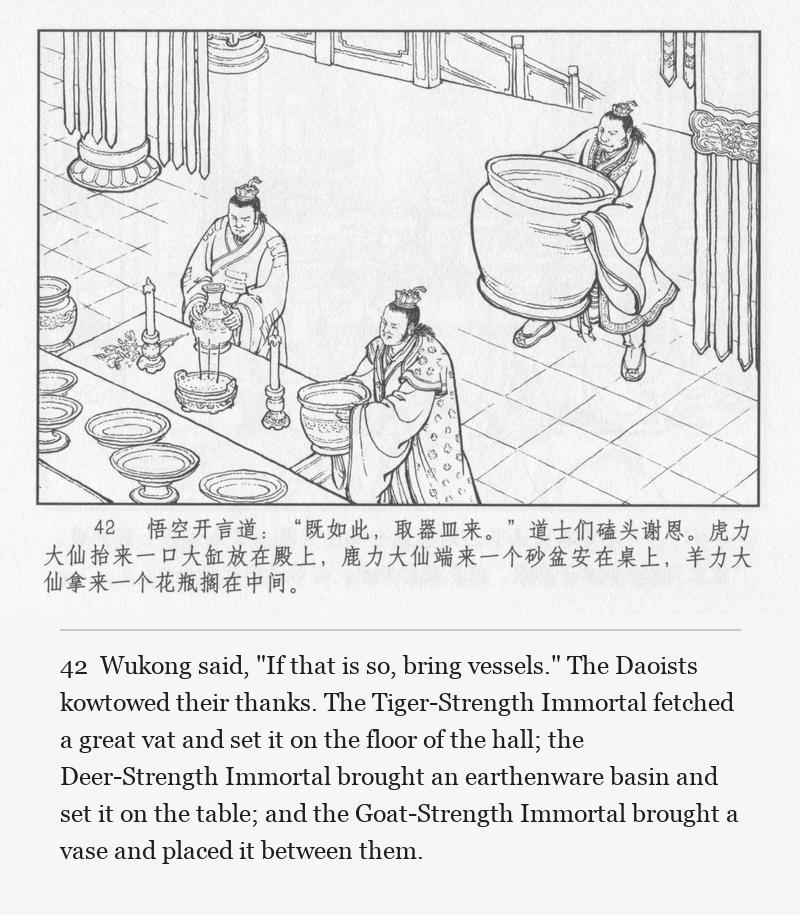 Wukong said, "If that is so, bring vessels." The Daoists kowtowed their thanks. The Tiger-Strength Immortal fetched a great vat and set it on the floor of the hall; the Deer-Strength Immortal brought an earthenware basin and set it on the table; and the Goat-Strength Immortal brought a vase and placed it between them.