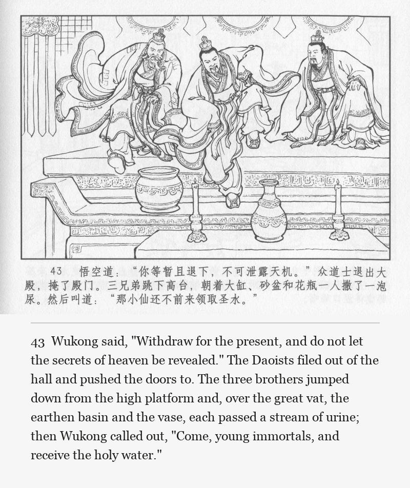 Wukong said, "Withdraw for the present, and do not let the secrets of heaven be revealed." The Daoists filed out of the hall and pushed the doors to. The three brothers jumped down from the high platform and, over the great vat, the earthen basin and the vase, each passed a stream of urine; then Wukong called out, "Come, young immortals, and receive the holy water."