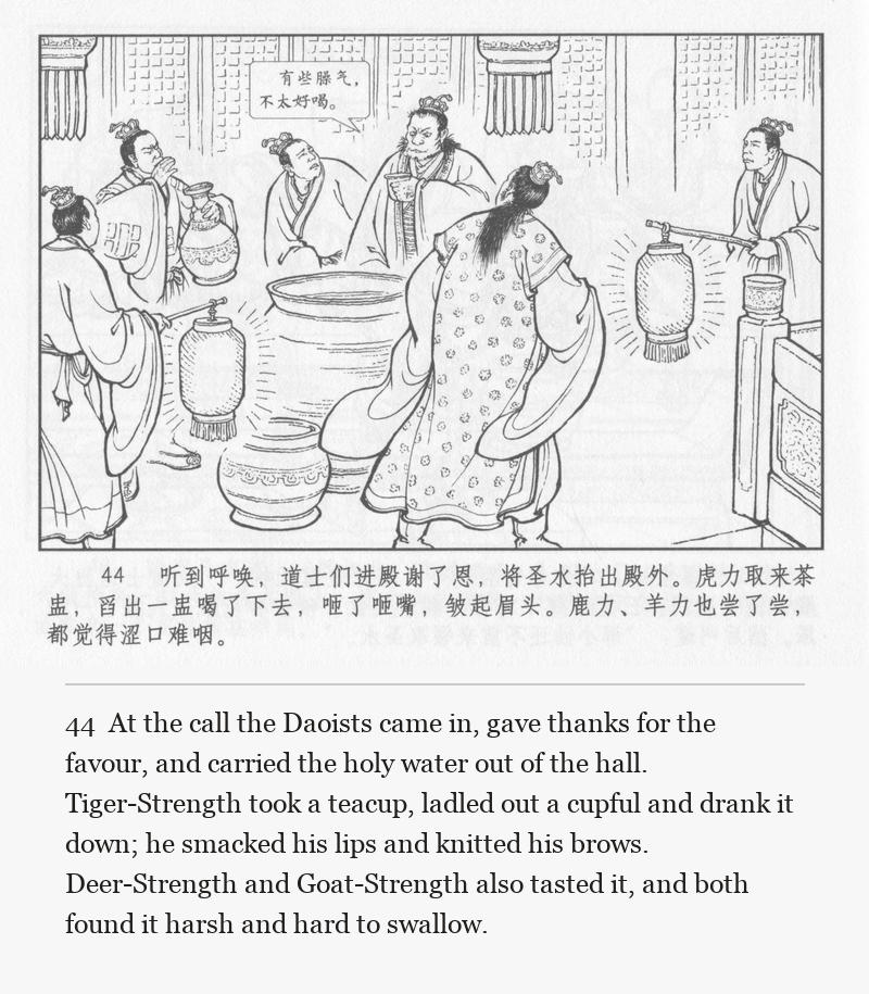 At the call the Daoists came in, gave thanks for the favour, and carried the holy water out of the hall. Tiger-Strength took a teacup, ladled out a cupful and drank it down; he smacked his lips and knitted his brows. Deer-Strength and Goat-Strength also tasted it, and both found it harsh and hard to swallow.