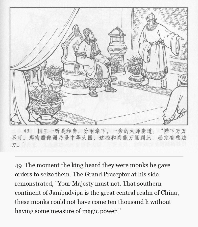 The moment the king heard they were monks he gave orders to seize them. The Grand Preceptor at his side remonstrated, "Your Majesty must not. That southern continent of Jambudvipa is the great central realm of China; these monks could not have come ten thousand li without having some measure of magic power."
