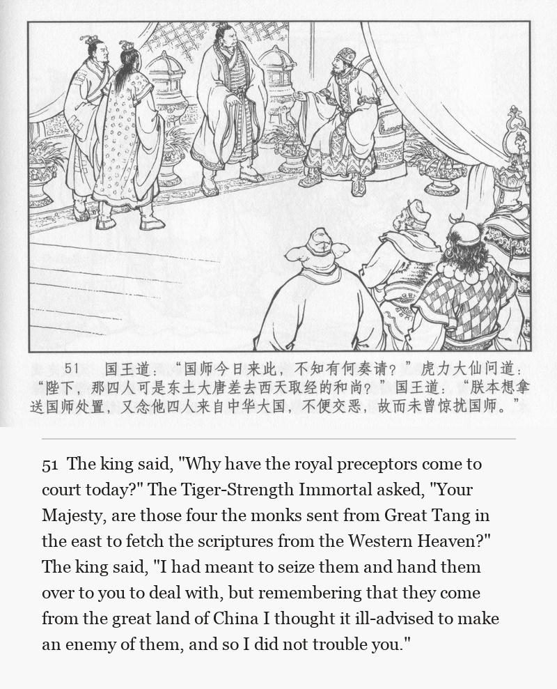 The king said, "Why have the royal preceptors come to court today?" The Tiger-Strength Immortal asked, "Your Majesty, are those four the monks sent from Great Tang in the east to fetch the scriptures from the Western Heaven?" The king said, "I had meant to seize them and hand them over to you to deal with, but remembering that they come from the great land of China I thought it ill-advised to make an enemy of them, and so I did not trouble you."