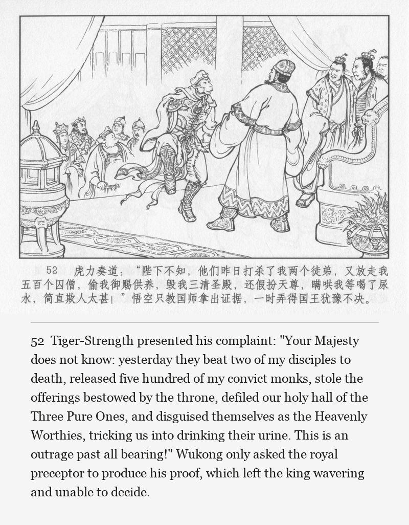 Tiger-Strength presented his complaint: "Your Majesty does not know: yesterday they beat two of my disciples to death, released five hundred of my convict monks, stole the offerings bestowed by the throne, defiled our holy hall of the Three Pure Ones, and disguised themselves as the Heavenly Worthies, tricking us into drinking their urine. This is an outrage past all bearing!" Wukong only asked the royal preceptor to produce his proof, which left the king wavering and unable to decide.