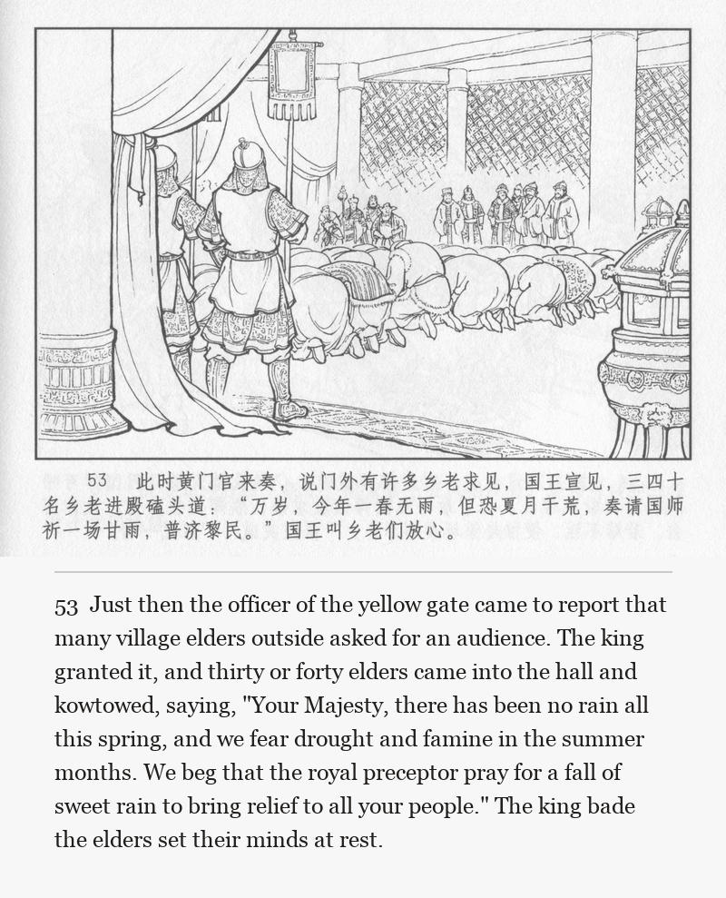Just then the officer of the yellow gate came to report that many village elders outside asked for an audience. The king granted it, and thirty or forty elders came into the hall and kowtowed, saying, "Your Majesty, there has been no rain all this spring, and we fear drought and famine in the summer months. We beg that the royal preceptor pray for a fall of sweet rain to bring relief to all your people." The king bade the elders set their minds at rest.