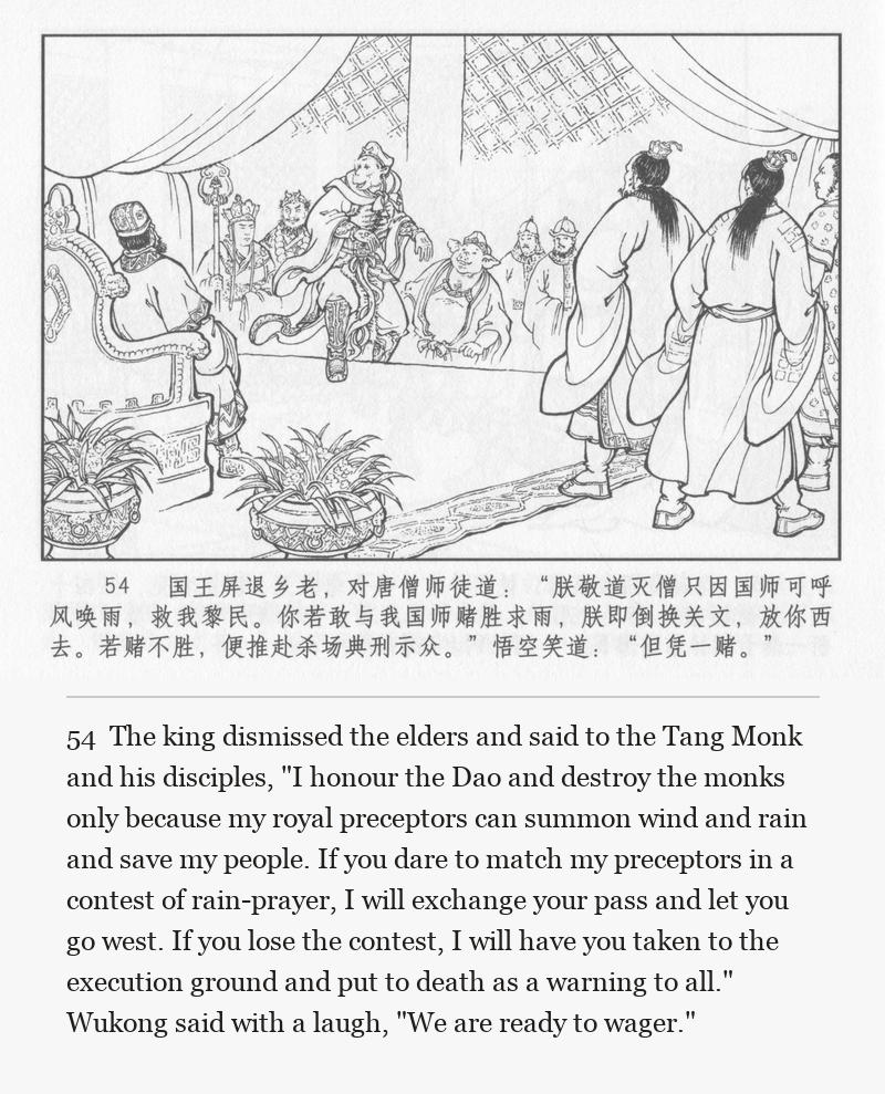 The king dismissed the elders and said to the Tang Monk and his disciples, "I honour the Dao and destroy the monks only because my royal preceptors can summon wind and rain and save my people. If you dare to match my preceptors in a contest of rain-prayer, I will exchange your pass and let you go west. If you lose the contest, I will have you taken to the execution ground and put to death as a warning to all." Wukong said with a laugh, "We are ready to wager."