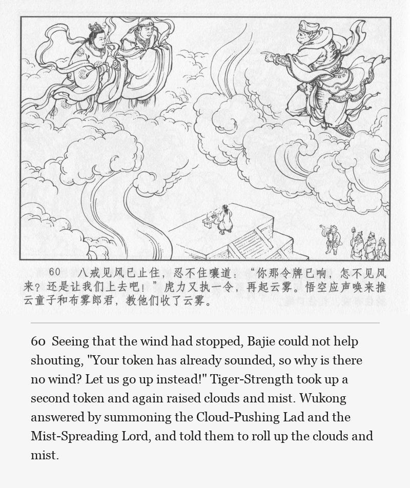 Seeing that the wind had stopped, Bajie could not help shouting, "Your token has already sounded, so why is there no wind? Let us go up instead!" Tiger-Strength took up a second token and again raised clouds and mist. Wukong answered by summoning the Cloud-Pushing Lad and the Mist-Spreading Lord, and told them to roll up the clouds and mist.