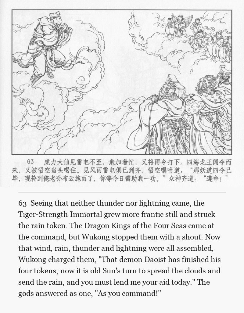 Seeing that neither thunder nor lightning came, the Tiger-Strength Immortal grew more frantic still and struck the rain token. The Dragon Kings of the Four Seas came at the command, but Wukong stopped them with a shout. Now that wind, rain, thunder and lightning were all assembled, Wukong charged them, "That demon Daoist has finished his four tokens; now it is old Sun's turn to spread the clouds and send the rain, and you must lend me your aid today." The gods answered as one, "As you command!"
