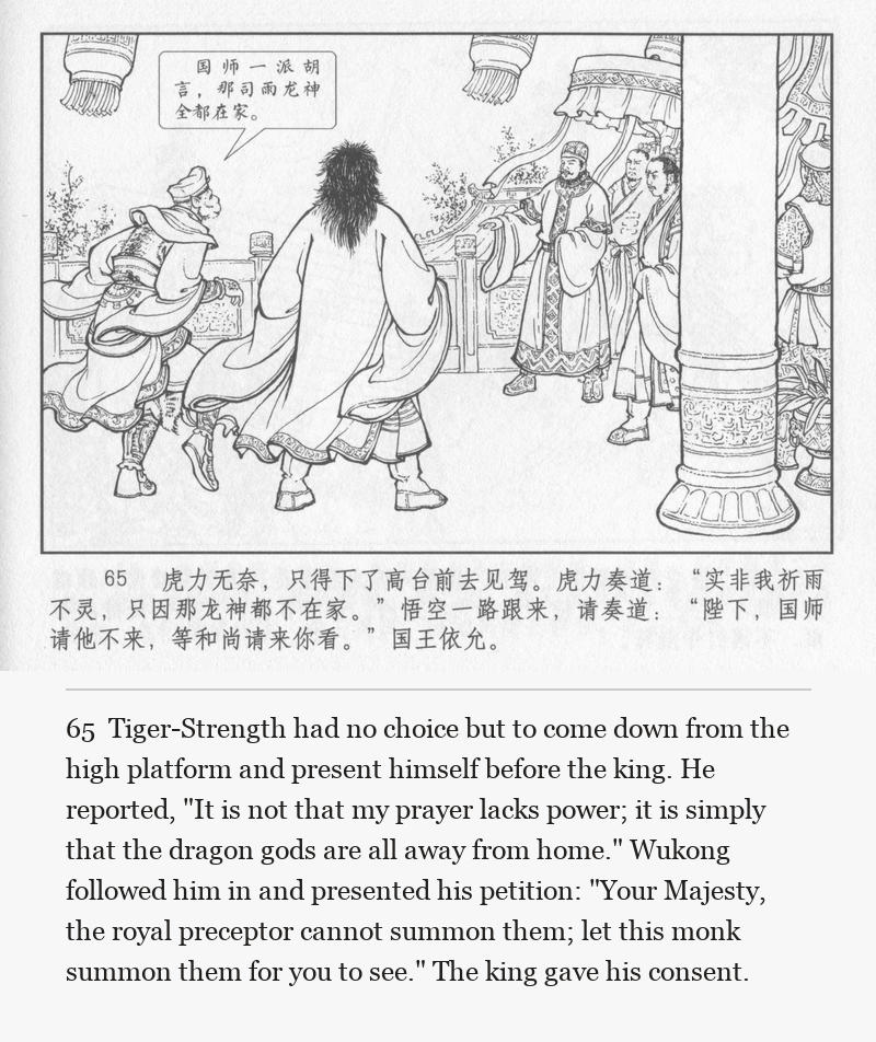 Tiger-Strength had no choice but to come down from the high platform and present himself before the king. He reported, "It is not that my prayer lacks power; it is simply that the dragon gods are all away from home." Wukong followed him in and presented his petition: "Your Majesty, the royal preceptor cannot summon them; let this monk summon them for you to see." The king gave his consent.