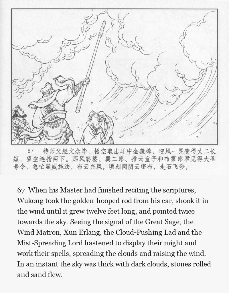 When his Master had finished reciting the scriptures, Wukong took the golden-hooped rod from his ear, shook it in the wind until it grew twelve feet long, and pointed twice towards the sky. Seeing the signal of the Great Sage, the Wind Matron, Xun Erlang, the Cloud-Pushing Lad and the Mist-Spreading Lord hastened to display their might and work their spells, spreading the clouds and raising the wind. In an instant the sky was thick with dark clouds, stones rolled and sand flew.