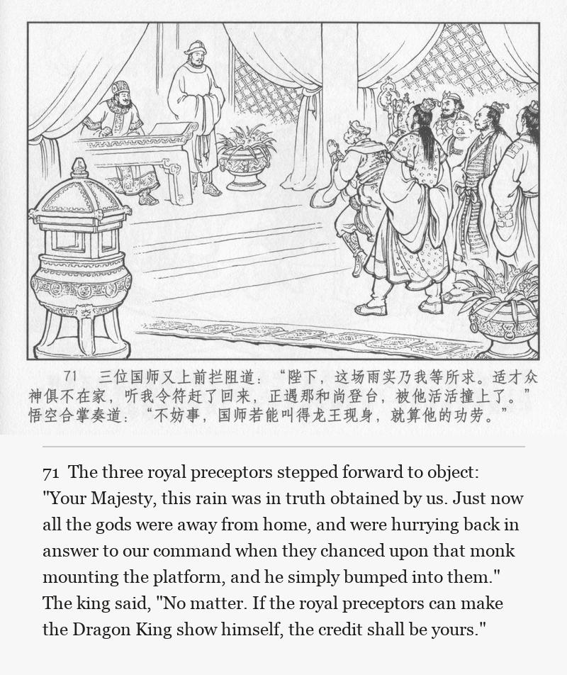 The three royal preceptors stepped forward to object: "Your Majesty, this rain was in truth obtained by us. Just now all the gods were away from home, and were hurrying back in answer to our command when they chanced upon that monk mounting the platform, and he simply bumped into them." The king said, "No matter. If the royal preceptors can make the Dragon King show himself, the credit shall be yours."