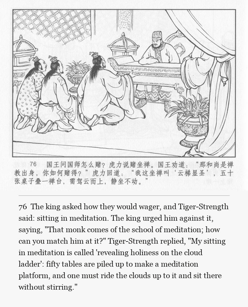 The king asked how they would wager, and Tiger-Strength said: sitting in meditation. The king urged him against it, saying, "That monk comes of the school of meditation; how can you match him at it?" Tiger-Strength replied, "My sitting in meditation is called 'revealing holiness on the cloud ladder': fifty tables are piled up to make a meditation platform, and one must ride the clouds up to it and sit there without stirring."