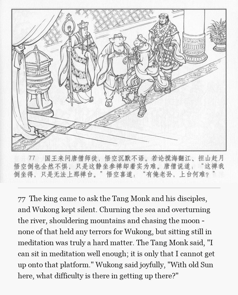 The king came to ask the Tang Monk and his disciples, and Wukong kept silent. Churning the sea and overturning the river, shouldering mountains and chasing the moon - none of that held any terrors for Wukong, but sitting still in meditation was truly a hard matter. The Tang Monk said, "I can sit in meditation well enough; it is only that I cannot get up onto that platform." Wukong said joyfully, "With old Sun here, what difficulty is there in getting up there?"