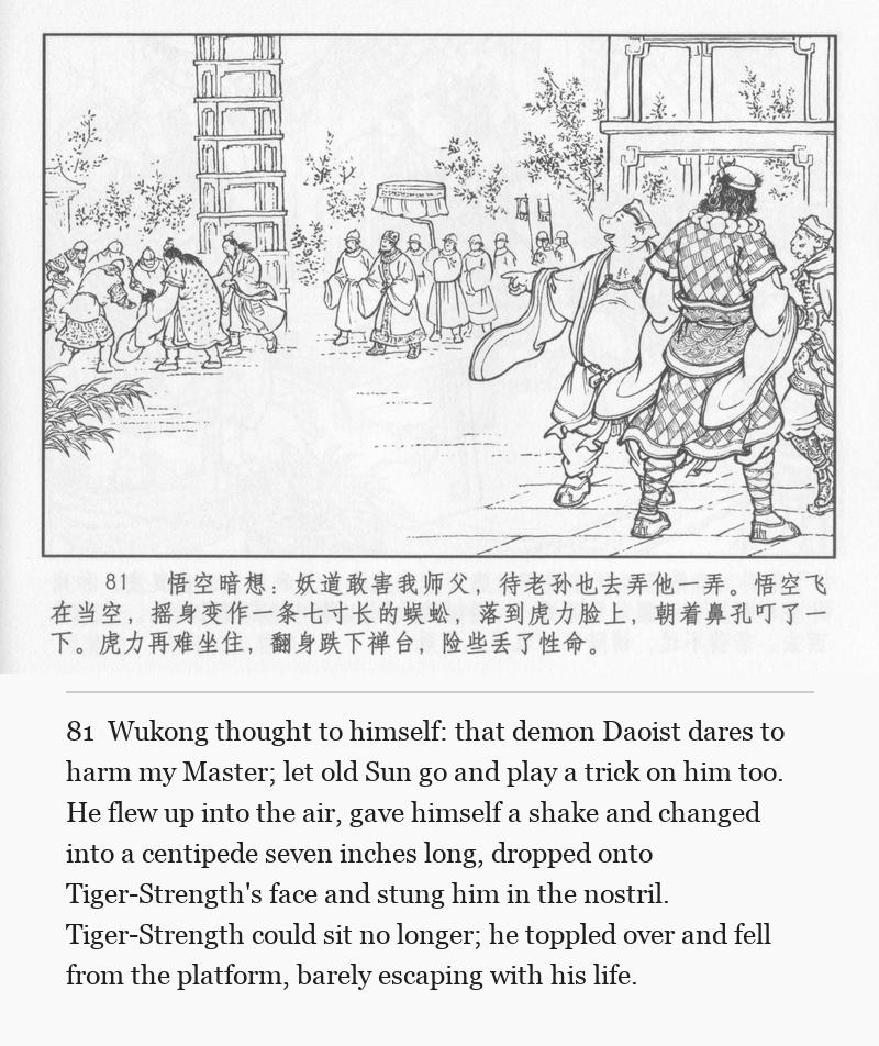 Wukong thought to himself: that demon Daoist dares to harm my Master; let old Sun go and play a trick on him too. He flew up into the air, gave himself a shake and changed into a centipede seven inches long, dropped onto Tiger-Strength's face and stung him in the nostril. Tiger-Strength could sit no longer; he toppled over and fell from the platform, barely escaping with his life.