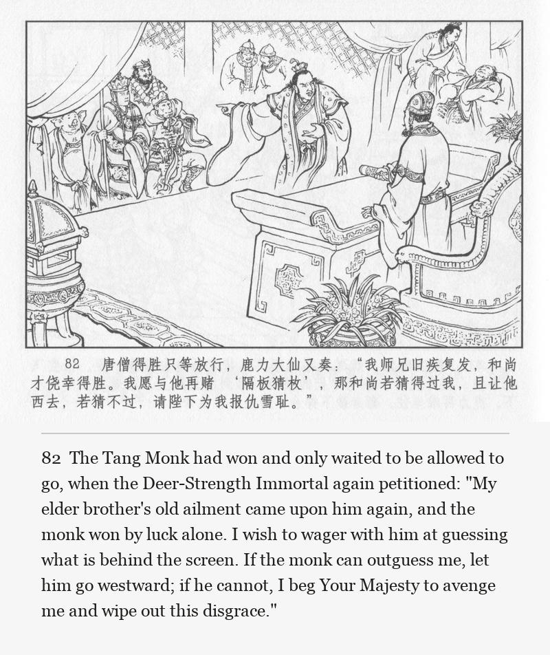 The Tang Monk had won and only waited to be allowed to go, when the Deer-Strength Immortal again petitioned: "My elder brother's old ailment came upon him again, and the monk won by luck alone. I wish to wager with him at guessing what is behind the screen. If the monk can outguess me, let him go westward; if he cannot, I beg Your Majesty to avenge me and wipe out this disgrace."