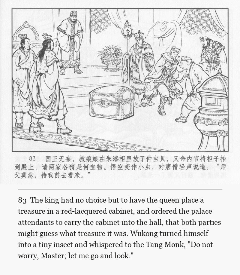 The king had no choice but to have the queen place a treasure in a red-lacquered cabinet, and ordered the palace attendants to carry the cabinet into the hall, that both parties might guess what treasure it was. Wukong turned himself into a tiny insect and whispered to the Tang Monk, "Do not worry, Master; let me go and look."