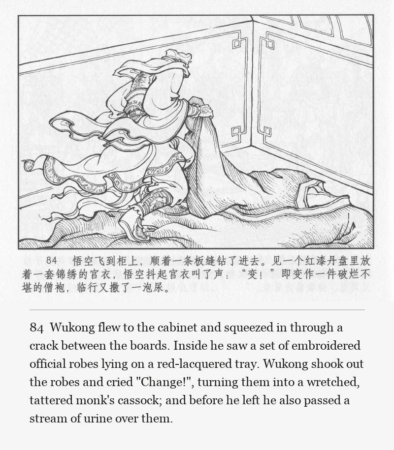 Wukong flew to the cabinet and squeezed in through a crack between the boards. Inside he saw a set of embroidered official robes lying on a red-lacquered tray. Wukong shook out the robes and cried "Change!", turning them into a wretched, tattered monk's cassock; and before he left he also passed a stream of urine over them.