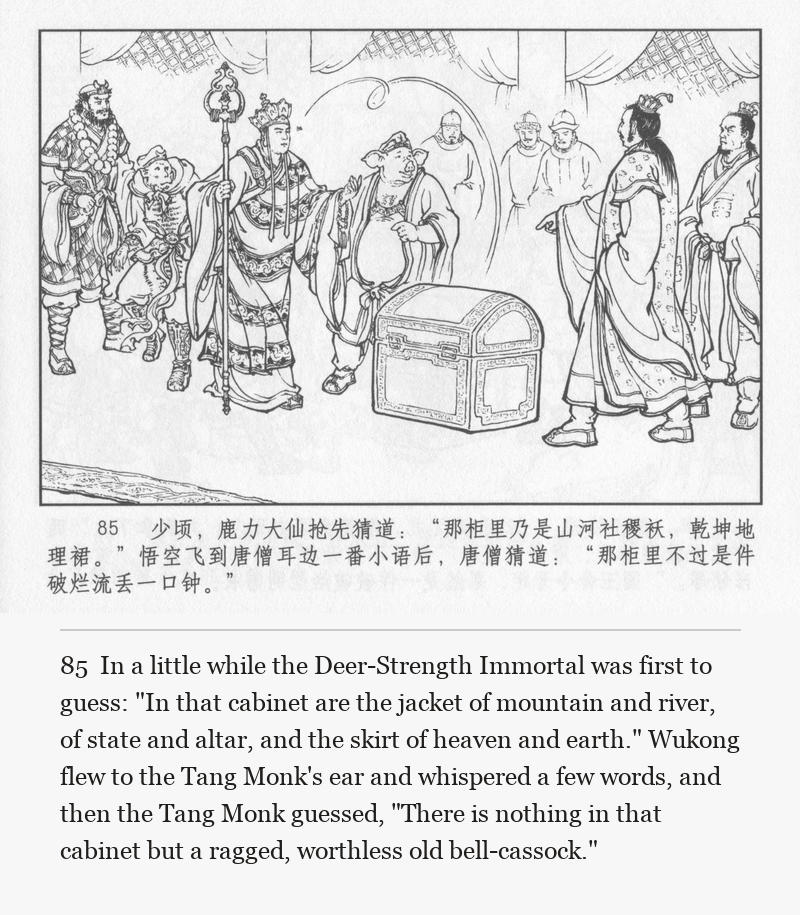 In a little while the Deer-Strength Immortal was first to guess: "In that cabinet are the jacket of mountain and river, of state and altar, and the skirt of heaven and earth." Wukong flew to the Tang Monk's ear and whispered a few words, and then the Tang Monk guessed, "There is nothing in that cabinet but a ragged, worthless old bell-cassock."