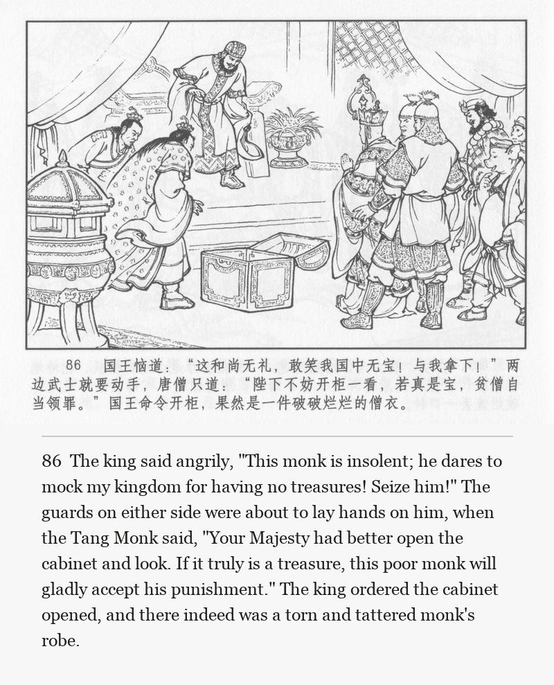 The king said angrily, "This monk is insolent; he dares to mock my kingdom for having no treasures! Seize him!" The guards on either side were about to lay hands on him, when the Tang Monk said, "Your Majesty had better open the cabinet and look. If it truly is a treasure, this poor monk will gladly accept his punishment." The king ordered the cabinet opened, and there indeed was a torn and tattered monk's robe.