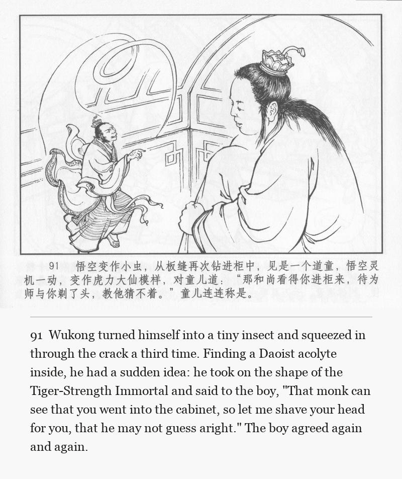Wukong turned himself into a tiny insect and squeezed in through the crack a third time. Finding a Daoist acolyte inside, he had a sudden idea: he took on the shape of the Tiger-Strength Immortal and said to the boy, "That monk can see that you went into the cabinet, so let me shave your head for you, that he may not guess aright." The boy agreed again and again.