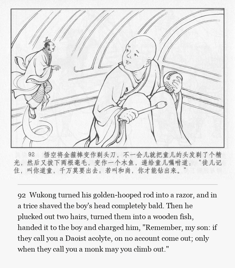 Wukong turned his golden-hooped rod into a razor, and in a trice shaved the boy's head completely bald. Then he plucked out two hairs, turned them into a wooden fish, handed it to the boy and charged him, "Remember, my son: if they call you a Daoist acolyte, on no account come out; only when they call you a monk may you climb out."