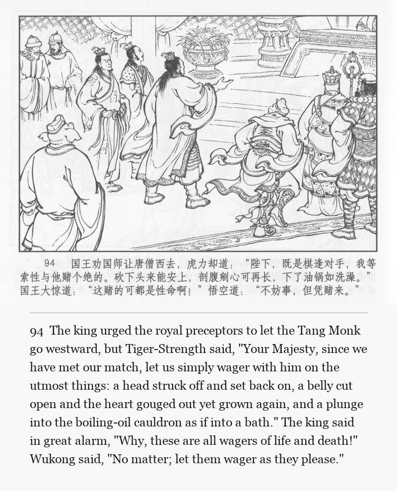 The king urged the royal preceptors to let the Tang Monk go westward, but Tiger-Strength said, "Your Majesty, since we have met our match, let us simply wager with him on the utmost things: a head struck off and set back on, a belly cut open and the heart gouged out yet grown again, and a plunge into the boiling-oil cauldron as if into a bath." The king said in great alarm, "Why, these are all wagers of life and death!" Wukong said, "No matter; let them wager as they please."