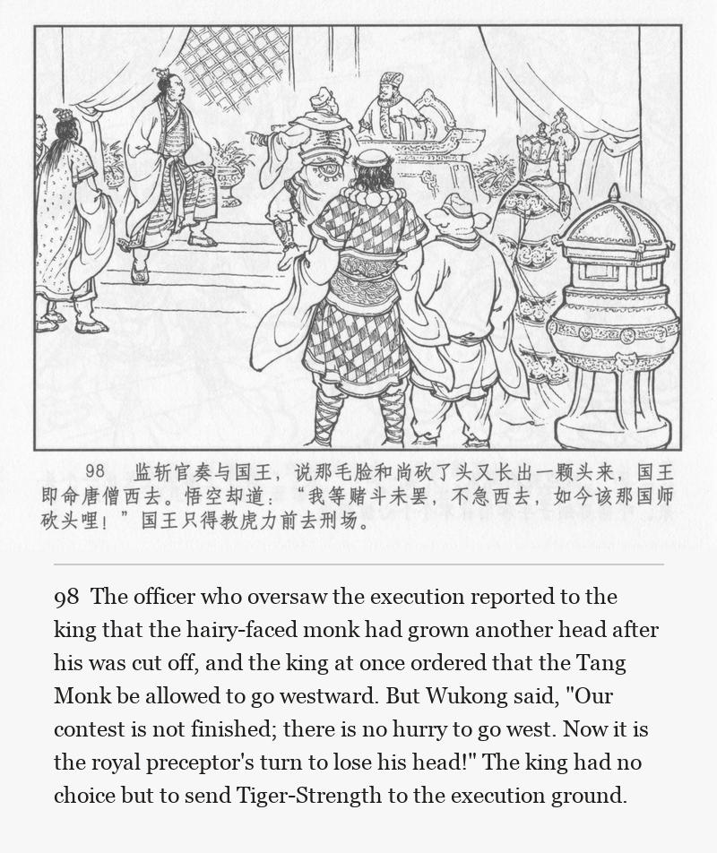 The officer who oversaw the execution reported to the king that the hairy-faced monk had grown another head after his was cut off, and the king at once ordered that the Tang Monk be allowed to go westward. But Wukong said, "Our contest is not finished; there is no hurry to go west. Now it is the royal preceptor's turn to lose his head!" The king had no choice but to send Tiger-Strength to the execution ground.