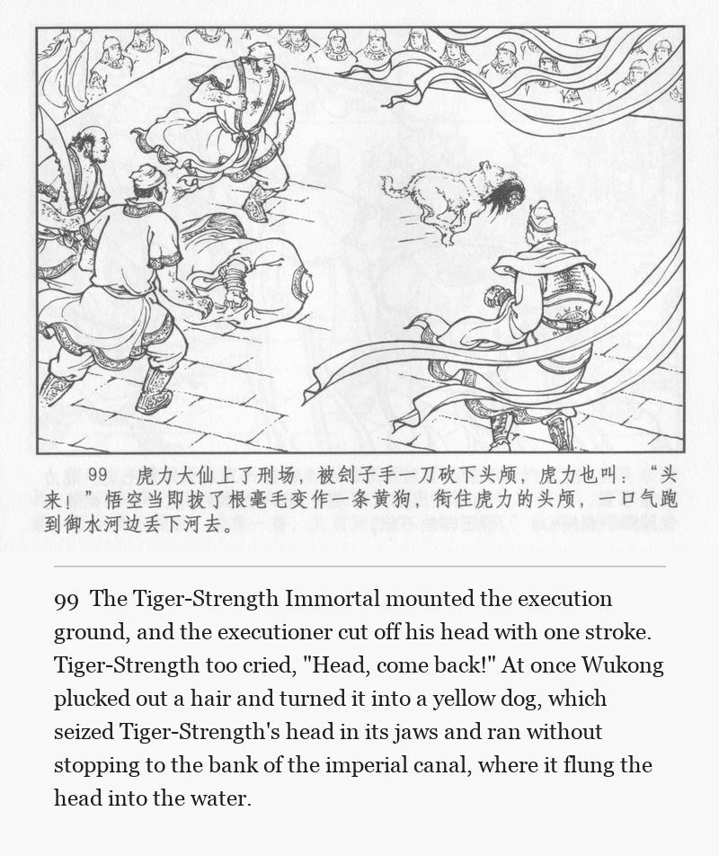 The Tiger-Strength Immortal mounted the execution ground, and the executioner cut off his head with one stroke. Tiger-Strength too cried, "Head, come back!" At once Wukong plucked out a hair and turned it into a yellow dog, which seized Tiger-Strength's head in its jaws and ran without stopping to the bank of the imperial canal, where it flung the head into the water.
