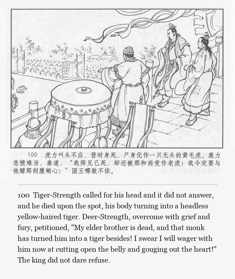 Tiger-Strength called for his head and it did not answer, and he died upon the spot, his body turning into a headless yellow-haired tiger. Deer-Strength, overcome with grief and fury, petitioned, "My elder brother is dead, and that monk has turned him into a tiger besides! I swear I will wager with him now at cutting open the belly and gouging out the heart!" The king did not dare refuse.
